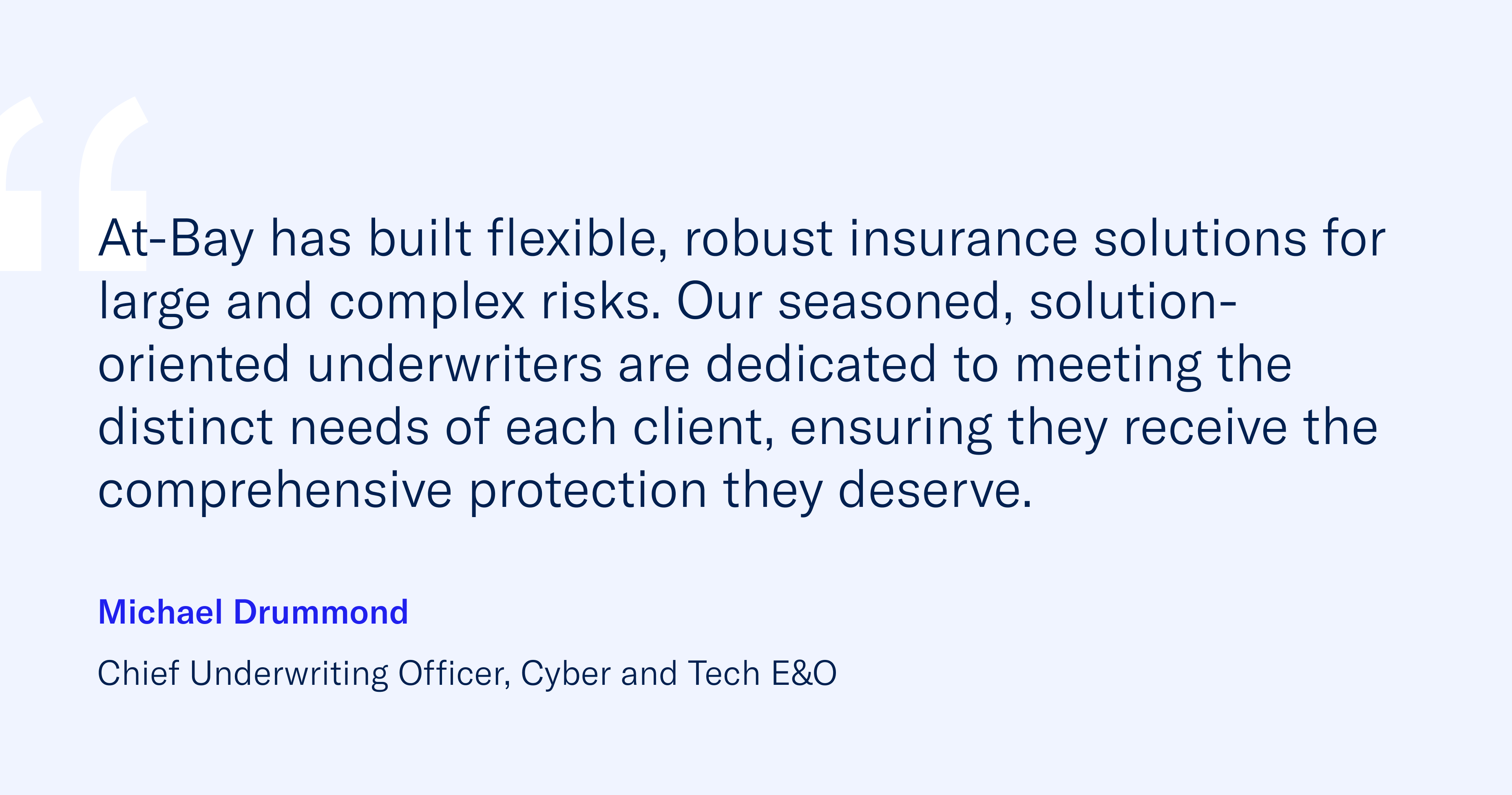 “At-Bay has built flexible, robust insurance solutions for large and complex risks. Our seasoned, solution-oriented underwriters are dedicated to meeting the distinct needs of each client, ensuring they receive the comprehensive protection they deserve.” – Michael Drummond, Chief Underwriting Officer of Cyber and Tech E&O