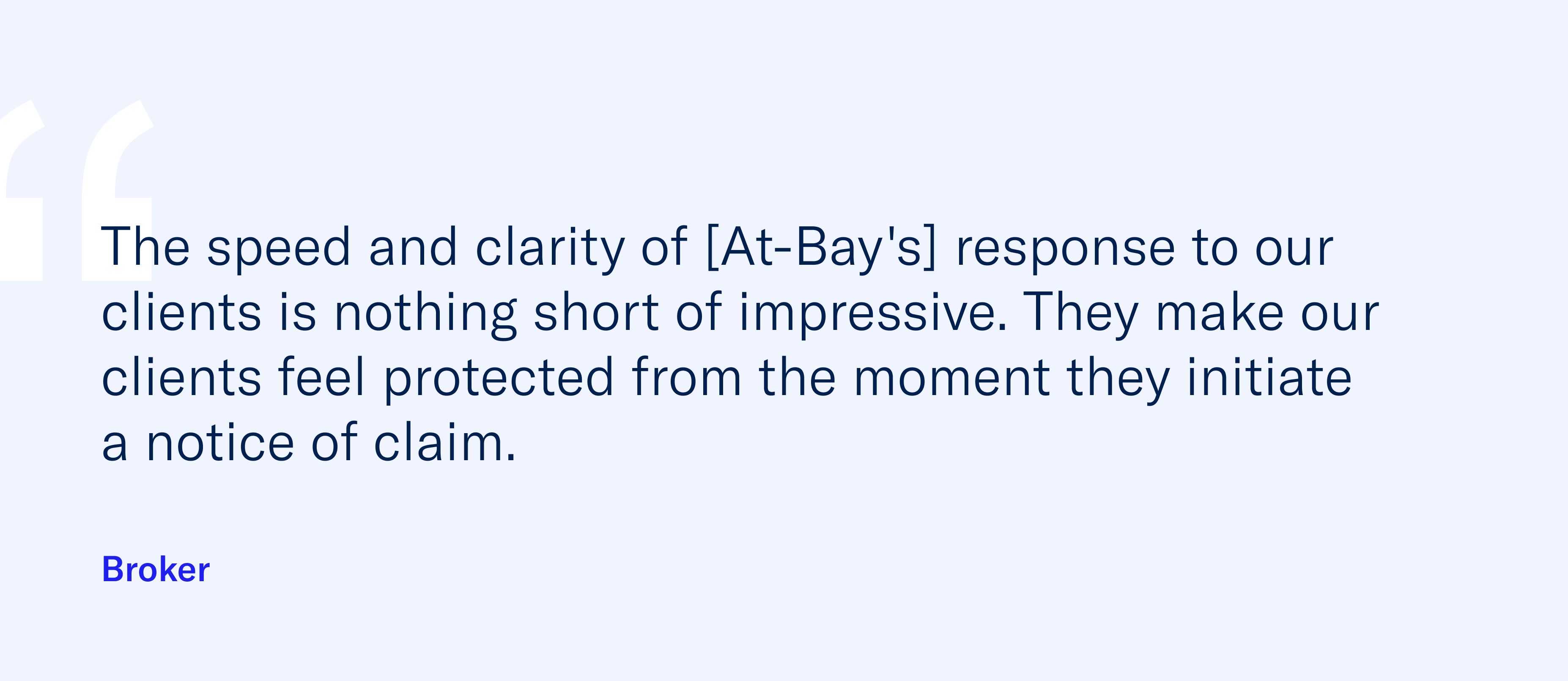 "The speed and clarity of [At-Bay's] response to our clients is nothing short of impressive. They make our clients feel protected from the moment they initiate a notice of claim." - Broker